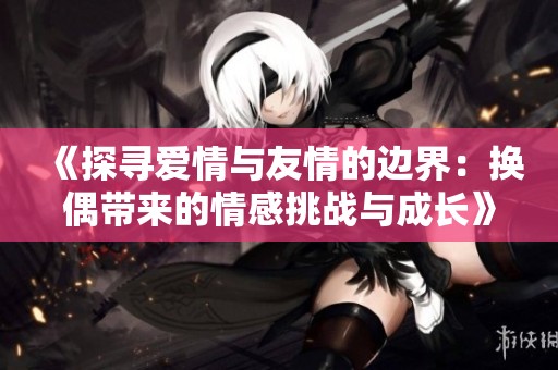 《探寻爱情与友情的边界：换偶带来的情感挑战与成长》