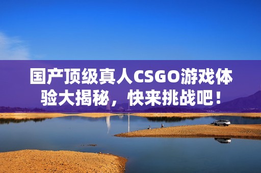 国产顶级真人CSGO游戏体验大揭秘，快来挑战吧！