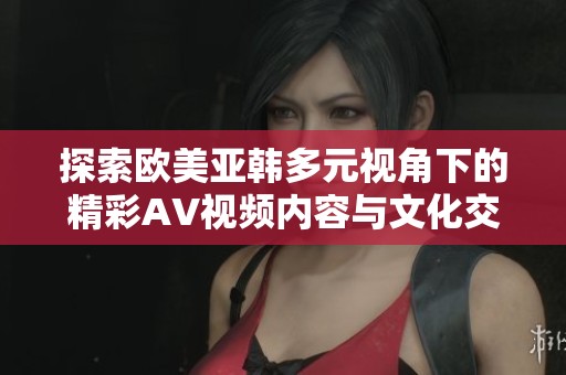 探索欧美亚韩多元视角下的精彩AV视频内容与文化交融