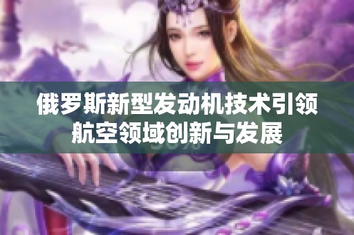 俄罗斯新型发动机技术引领航空领域创新与发展