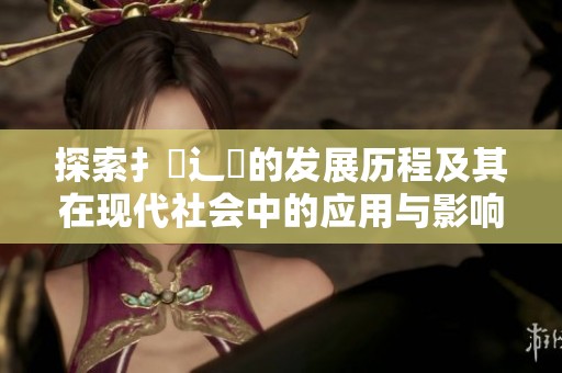 探索扌喿辶畐的发展历程及其在现代社会中的应用与影响