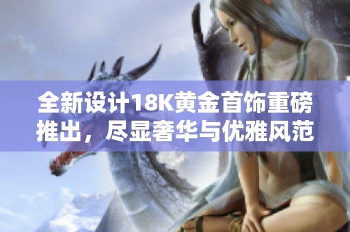 全新设计18K黄金首饰重磅推出，尽显奢华与优雅风范