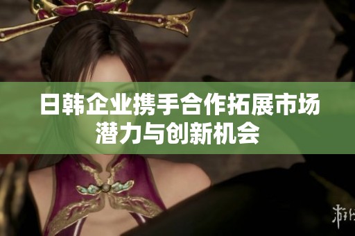 日韩企业携手合作拓展市场潜力与创新机会