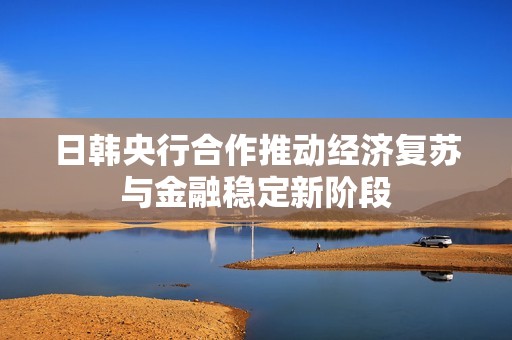 日韩央行合作推动经济复苏与金融稳定新阶段