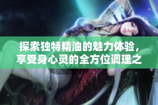 探索独特精油的魅力体验，享受身心灵的全方位调理之旅