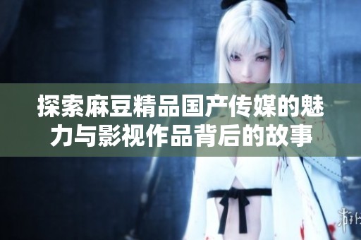 探索麻豆精品国产传媒的魅力与影视作品背后的故事