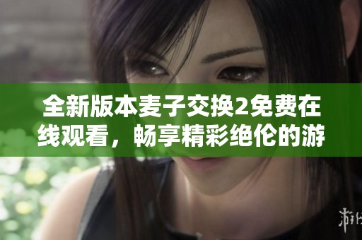 全新版本麦子交换2免费在线观看，畅享精彩绝伦的游戏体验