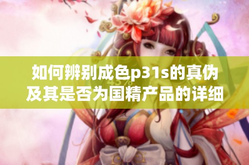 如何辨别成色p31s的真伪及其是否为国精产品的详细指南