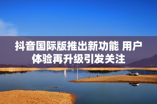 抖音国际版推出新功能 用户体验再升级引发关注