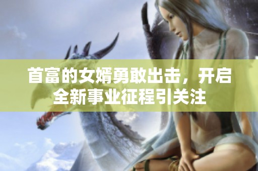 首富的女婿勇敢出击，开启全新事业征程引关注