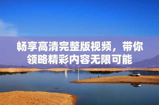 畅享高清完整版视频，带你领略精彩内容无限可能