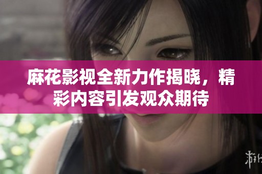 麻花影视全新力作揭晓，精彩内容引发观众期待