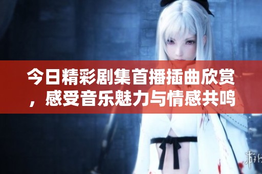 今日精彩剧集首播插曲欣赏，感受音乐魅力与情感共鸣