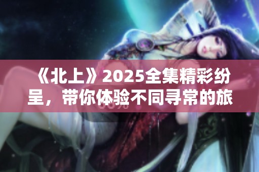《北上》2025全集精彩纷呈，带你体验不同寻常的旅途故事