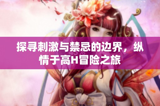 探寻刺激与禁忌的边界，纵情于高H冒险之旅