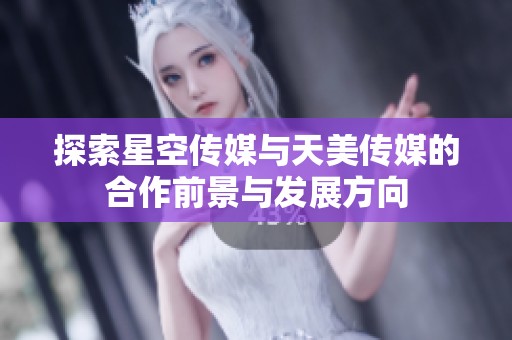 探索星空传媒与天美传媒的合作前景与发展方向