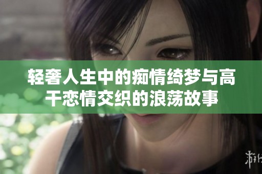 轻奢人生中的痴情绮梦与高干恋情交织的浪荡故事