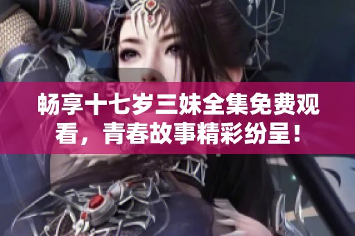 畅享十七岁三妹全集免费观看，青春故事精彩纷呈！