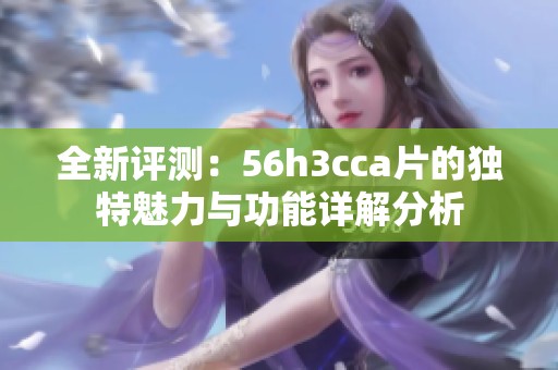 全新评测：56h3cca片的独特魅力与功能详解分析