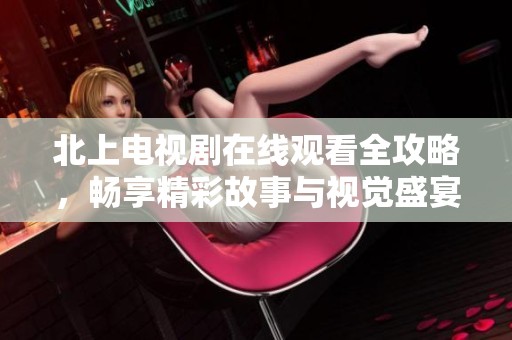 北上电视剧在线观看全攻略，畅享精彩故事与视觉盛宴