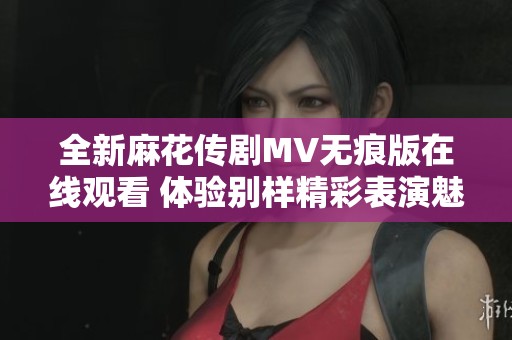 全新麻花传剧MV无痕版在线观看 体验别样精彩表演魅力