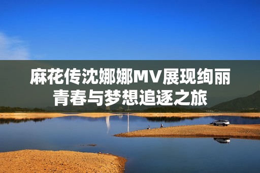 麻花传沈娜娜MV展现绚丽青春与梦想追逐之旅