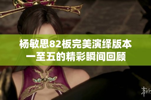 杨敏思82板完美演绎版本一至五的精彩瞬间回顾
