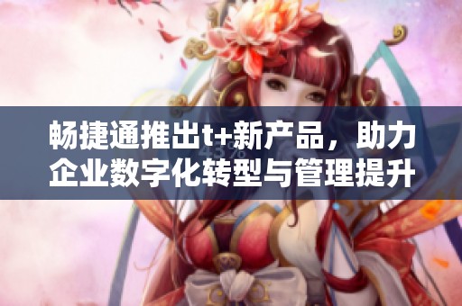 畅捷通推出t+新产品，助力企业数字化转型与管理提升