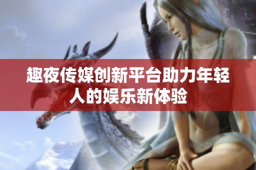 趣夜传媒创新平台助力年轻人的娱乐新体验