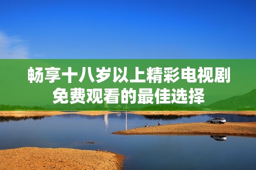 畅享十八岁以上精彩电视剧免费观看的最佳选择
