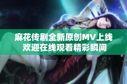 麻花传剧全新原创MV上线 欢迎在线观看精彩瞬间