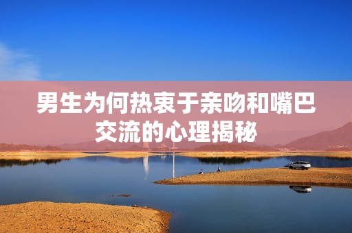 男生为何热衷于亲吻和嘴巴交流的心理揭秘