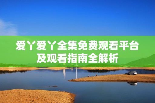爱丫爱丫全集免费观看平台及观看指南全解析