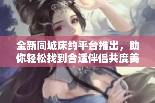 全新同城床约平台推出，助你轻松找到合适伴侣共度美好时光