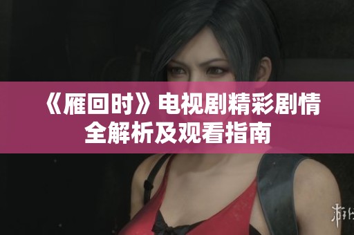 《雁回时》电视剧精彩剧情全解析及观看指南