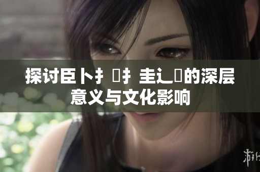 探讨臣卜扌喿扌圭辶畐的深层意义与文化影响