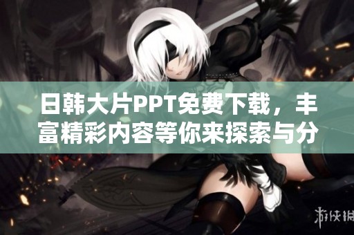 日韩大片PPT免费下载，丰富精彩内容等你来探索与分享