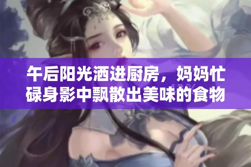 午后阳光洒进厨房，妈妈忙碌身影中飘散出美味的食物香气