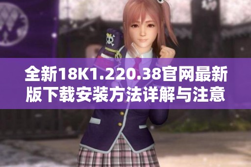 全新18K1.220.38官网最新版下载安装方法详解与注意事项