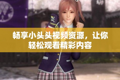 畅享小头头视频资源，让你轻松观看精彩内容