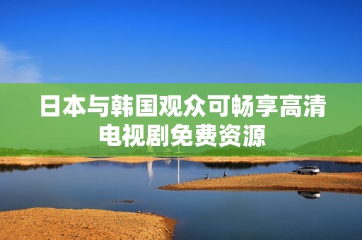 日本与韩国观众可畅享高清电视剧免费资源