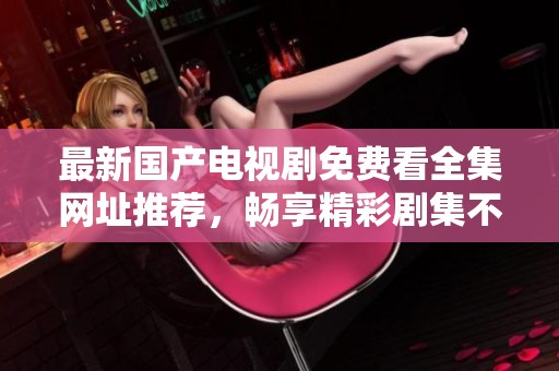 最新国产电视剧免费看全集网址推荐，畅享精彩剧集不再有烦恼