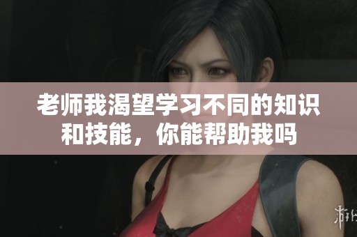 老师我渴望学习不同的知识和技能，你能帮助我吗