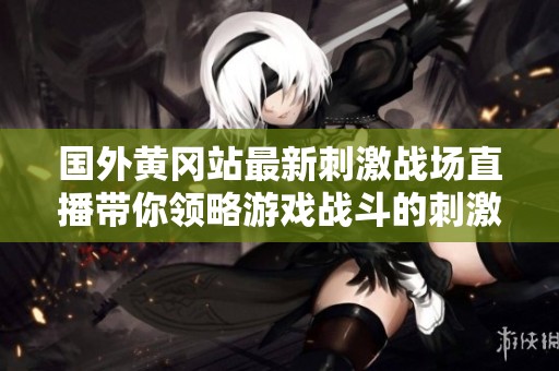 国外黄冈站最新刺激战场直播带你领略游戏战斗的刺激与乐趣