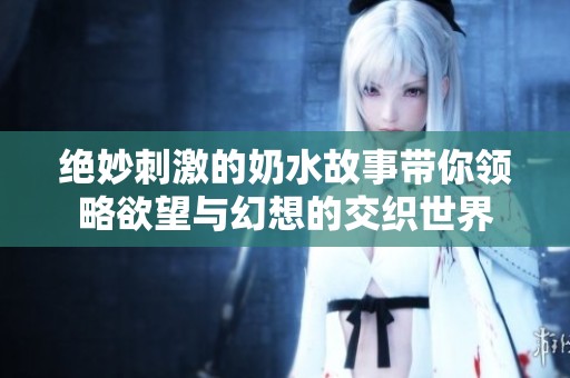 绝妙刺激的奶水故事带你领略欲望与幻想的交织世界