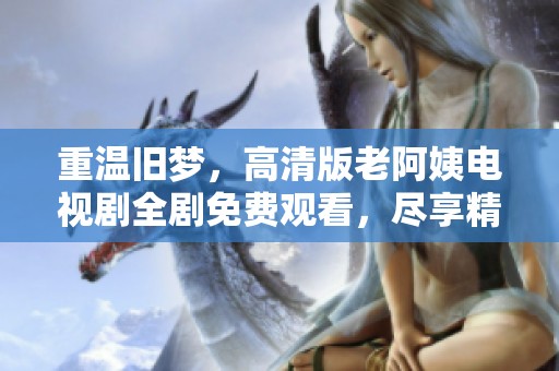 重温旧梦，高清版老阿姨电视剧全剧免费观看，尽享精彩剧情