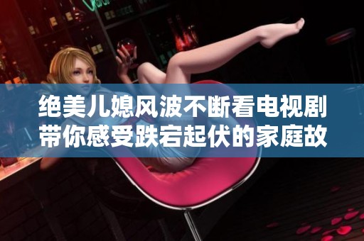 绝美儿媳风波不断看电视剧带你感受跌宕起伏的家庭故事