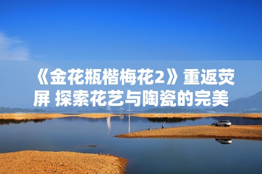 《金花瓶楷梅花2》重返荧屏 探索花艺与陶瓷的完美结合