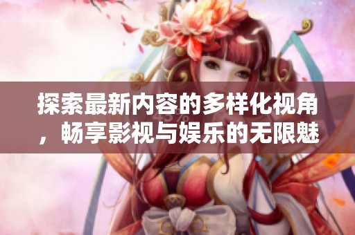 探索最新内容的多样化视角，畅享影视与娱乐的无限魅力