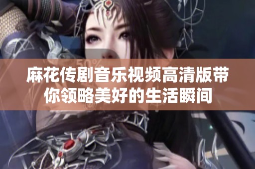 麻花传剧音乐视频高清版带你领略美好的生活瞬间